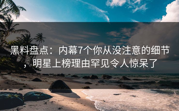 黑料盘点：内幕7个你从没注意的细节，明星上榜理由罕见令人惊呆了