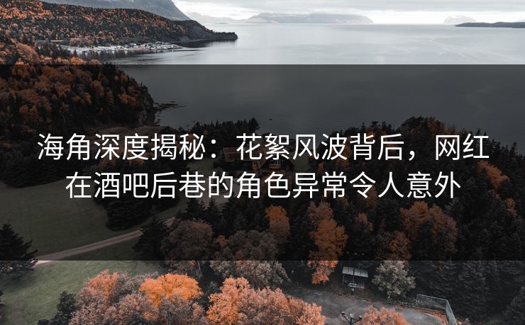 海角深度揭秘：花絮风波背后，网红在酒吧后巷的角色异常令人意外