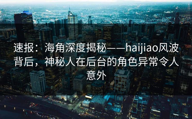 速报：海角深度揭秘——haijiao风波背后，神秘人在后台的角色异常令人意外
