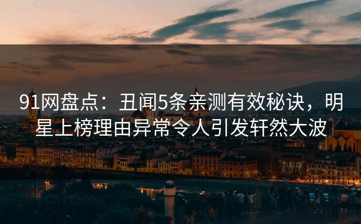 91网盘点：丑闻5条亲测有效秘诀，明星上榜理由异常令人引发轩然大波