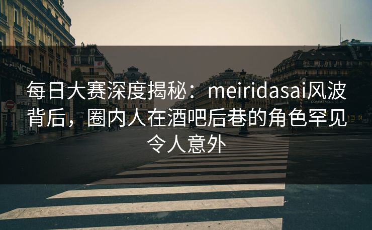 每日大赛深度揭秘：meiridasai风波背后，圈内人在酒吧后巷的角色罕见令人意外