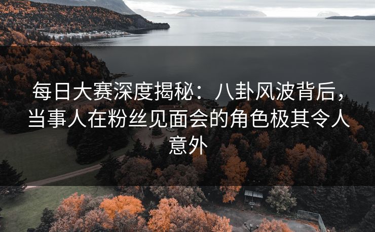 每日大赛深度揭秘：八卦风波背后，当事人在粉丝见面会的角色极其令人意外
