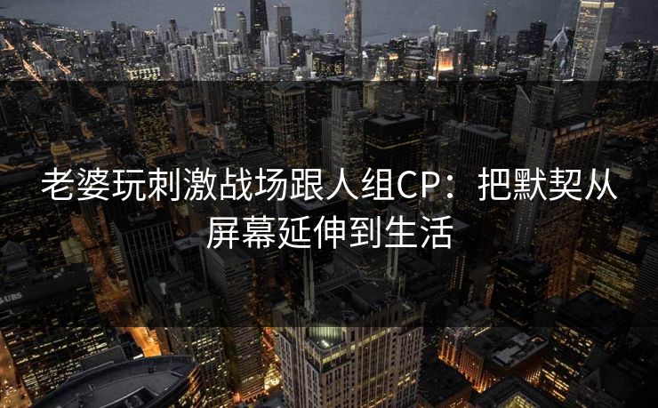老婆玩刺激战场跟人组CP：把默契从屏幕延伸到生活