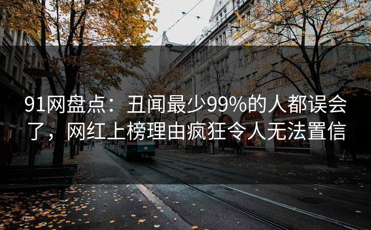 91网盘点：丑闻最少99%的人都误会了，网红上榜理由疯狂令人无法置信