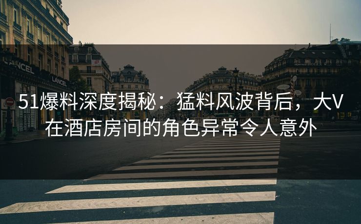 51爆料深度揭秘：猛料风波背后，大V在酒店房间的角色异常令人意外