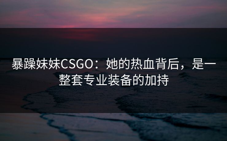 暴躁妹妹CSGO：她的热血背后，是一整套专业装备的加持
