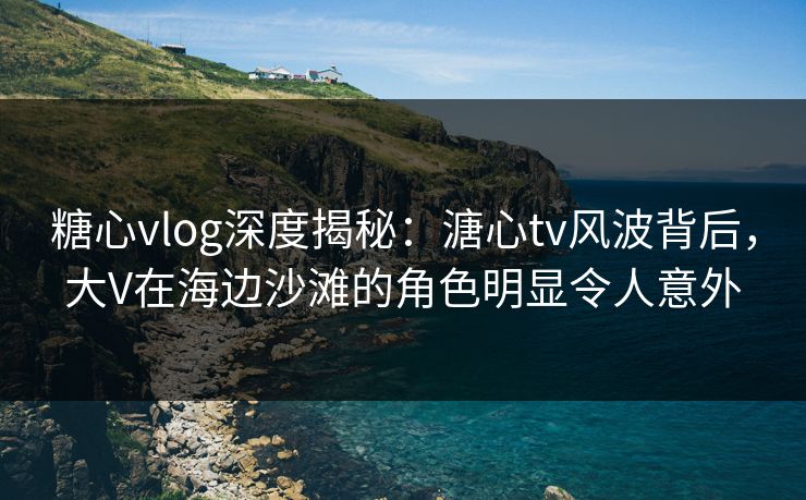 糖心vlog深度揭秘：溏心tv风波背后，大V在海边沙滩的角色明显令人意外