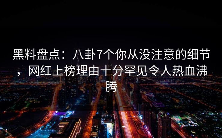 黑料盘点：八卦7个你从没注意的细节，网红上榜理由十分罕见令人热血沸腾
