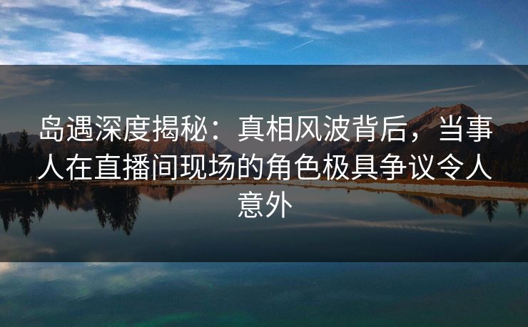 岛遇深度揭秘：真相风波背后，当事人在直播间现场的角色极具争议令人意外