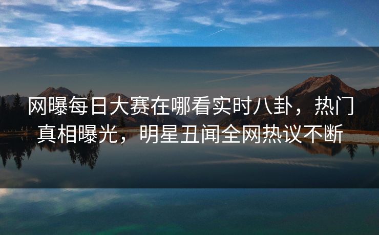 网曝每日大赛在哪看实时八卦，热门真相曝光，明星丑闻全网热议不断