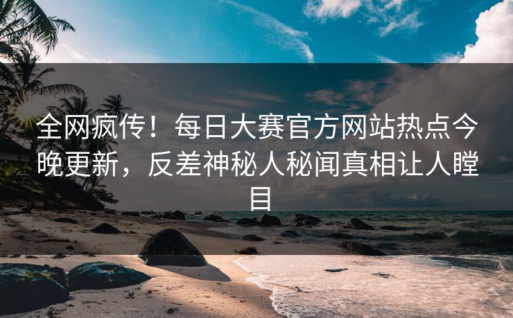 全网疯传！每日大赛官方网站热点今晚更新，反差神秘人秘闻真相让人瞠目