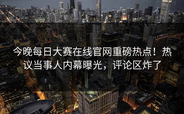 今晚每日大赛在线官网重磅热点！热议当事人内幕曝光，评论区炸了