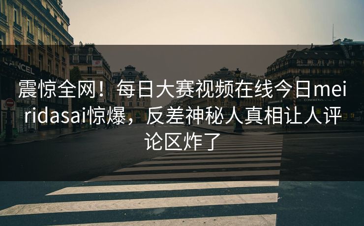 震惊全网！每日大赛视频在线今日meiridasai惊爆，反差神秘人真相让人评论区炸了