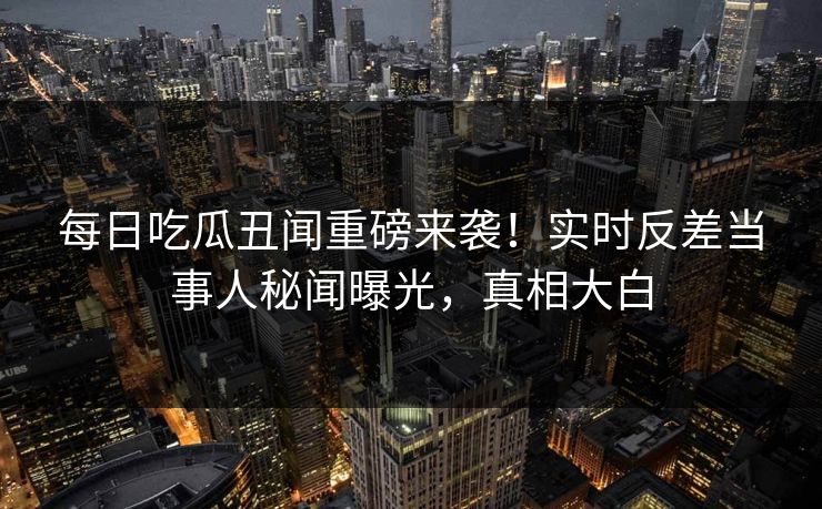 每日吃瓜丑闻重磅来袭！实时反差当事人秘闻曝光，真相大白