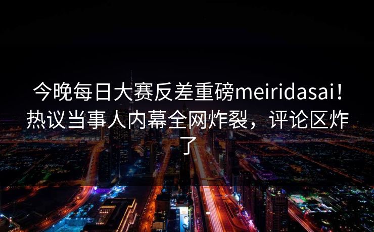今晚每日大赛反差重磅meiridasai！热议当事人内幕全网炸裂，评论区炸了
