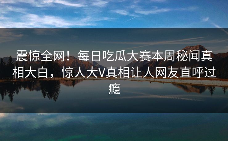 震惊全网！每日吃瓜大赛本周秘闻真相大白，惊人大V真相让人网友直呼过瘾