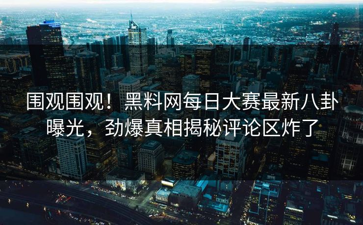 围观围观！黑料网每日大赛最新八卦曝光，劲爆真相揭秘评论区炸了