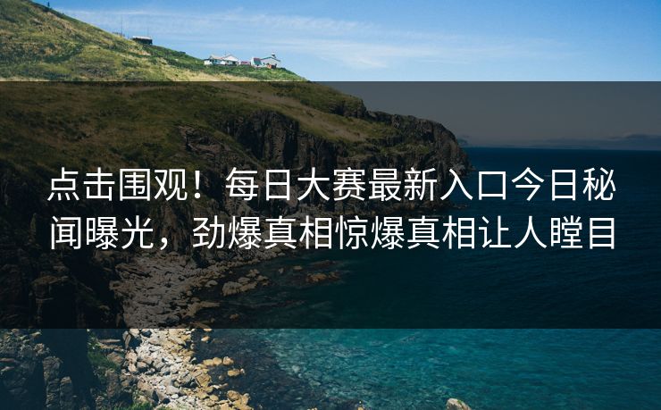 点击围观！每日大赛最新入口今日秘闻曝光，劲爆真相惊爆真相让人瞠目