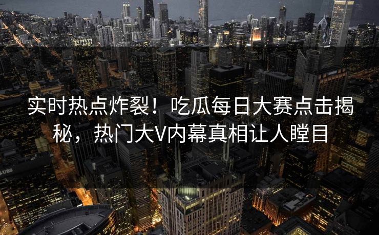 实时热点炸裂！吃瓜每日大赛点击揭秘，热门大V内幕真相让人瞠目