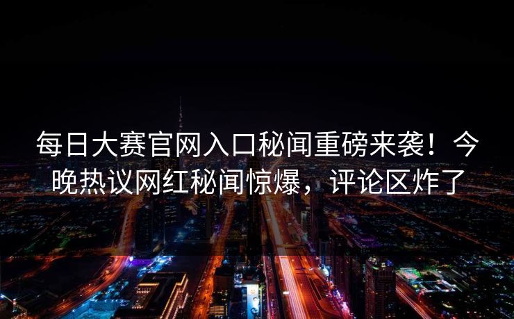 每日大赛官网入口秘闻重磅来袭！今晚热议网红秘闻惊爆，评论区炸了