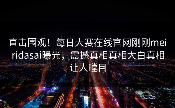 直击围观！每日大赛在线官网刚刚meiridasai曝光，震撼真相真相大白真相让人瞠目