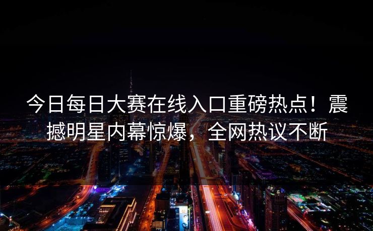 今日每日大赛在线入口重磅热点！震撼明星内幕惊爆，全网热议不断