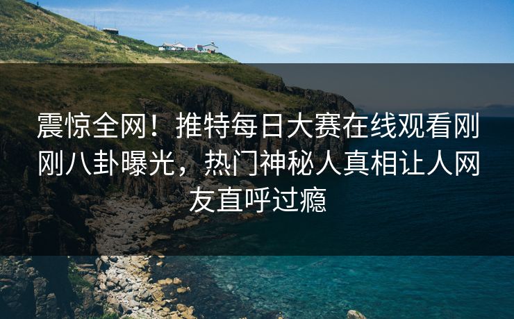 震惊全网！推特每日大赛在线观看刚刚八卦曝光，热门神秘人真相让人网友直呼过瘾