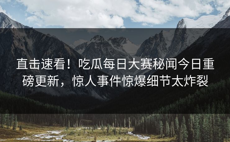 直击速看！吃瓜每日大赛秘闻今日重磅更新，惊人事件惊爆细节太炸裂