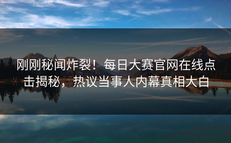 刚刚秘闻炸裂！每日大赛官网在线点击揭秘，热议当事人内幕真相大白