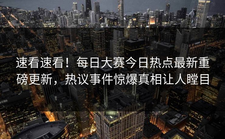 速看速看！每日大赛今日热点最新重磅更新，热议事件惊爆真相让人瞠目