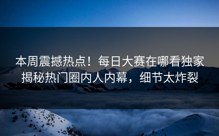 本周震撼热点！每日大赛在哪看独家揭秘热门圈内人内幕，细节太炸裂