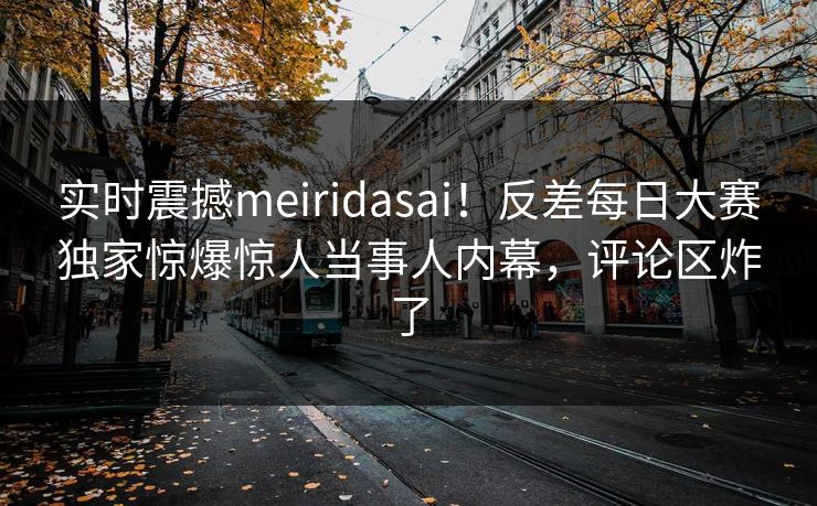 实时震撼meiridasai！反差每日大赛独家惊爆惊人当事人内幕，评论区炸了
