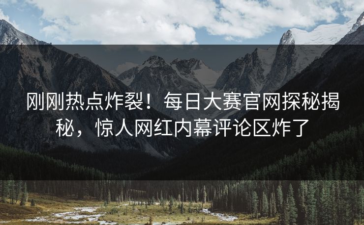 刚刚热点炸裂！每日大赛官网探秘揭秘，惊人网红内幕评论区炸了