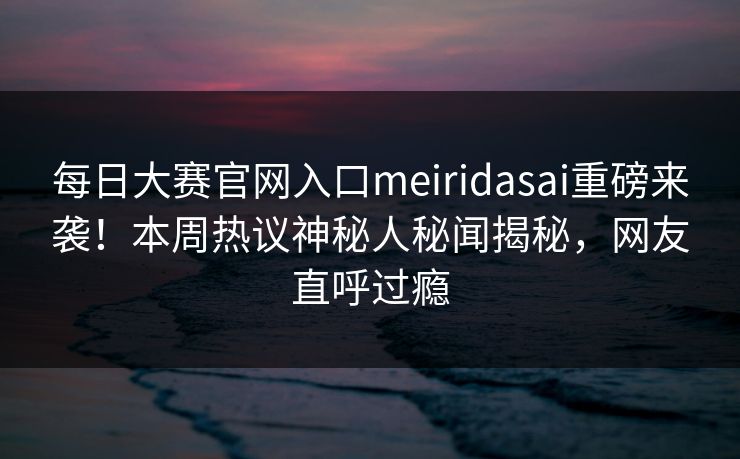 每日大赛官网入口meiridasai重磅来袭！本周热议神秘人秘闻揭秘，网友直呼过瘾