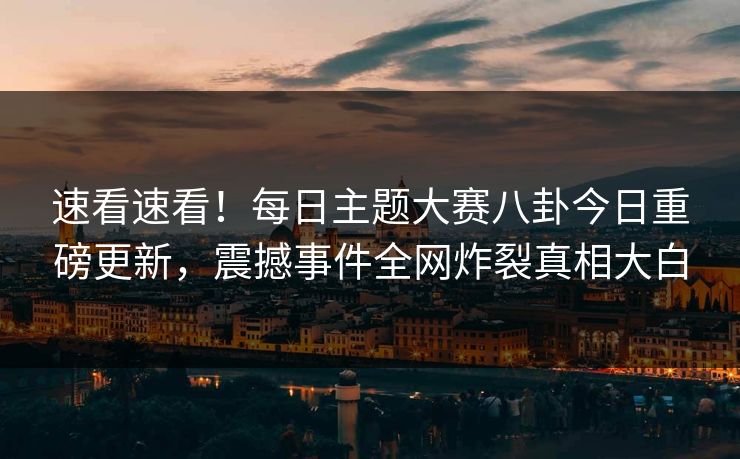速看速看！每日主题大赛八卦今日重磅更新，震撼事件全网炸裂真相大白