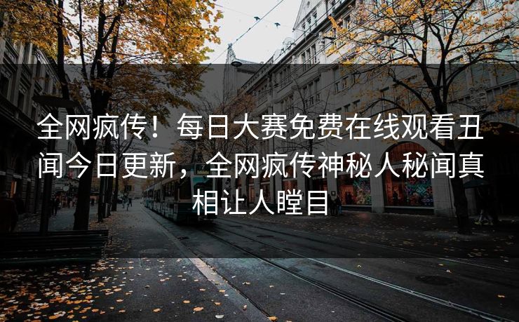 全网疯传！每日大赛免费在线观看丑闻今日更新，全网疯传神秘人秘闻真相让人瞠目