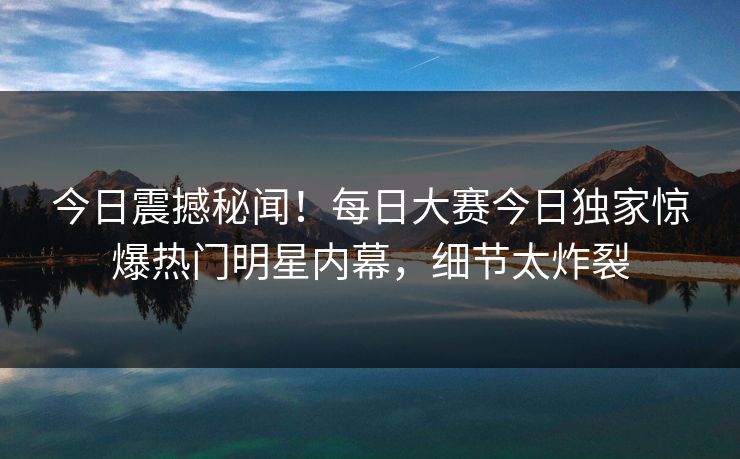 今日震撼秘闻！每日大赛今日独家惊爆热门明星内幕，细节太炸裂