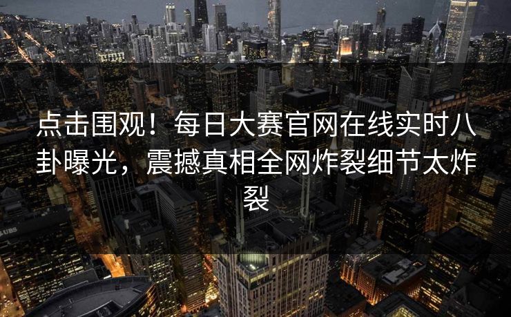 点击围观！每日大赛官网在线实时八卦曝光，震撼真相全网炸裂细节太炸裂