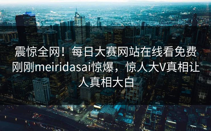 震惊全网！每日大赛网站在线看免费刚刚meiridasai惊爆，惊人大V真相让人真相大白