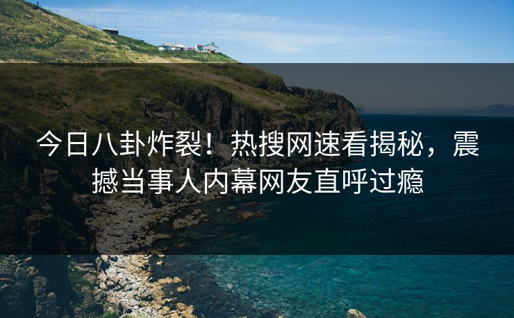 今日八卦炸裂！热搜网速看揭秘，震撼当事人内幕网友直呼过瘾