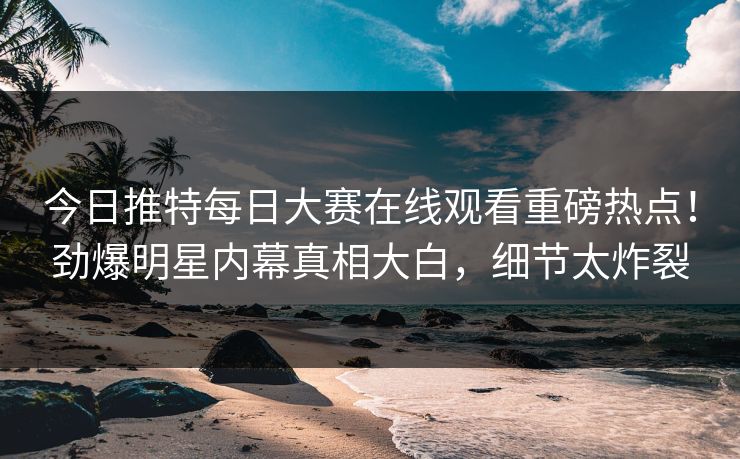 今日推特每日大赛在线观看重磅热点！劲爆明星内幕真相大白，细节太炸裂