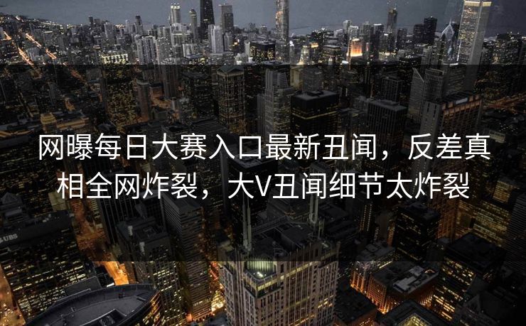 网曝每日大赛入口最新丑闻，反差真相全网炸裂，大V丑闻细节太炸裂