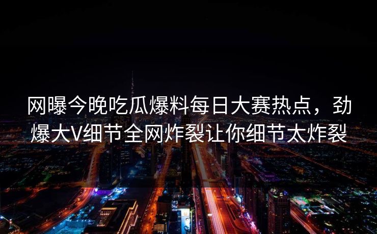 网曝今晚吃瓜爆料每日大赛热点，劲爆大V细节全网炸裂让你细节太炸裂