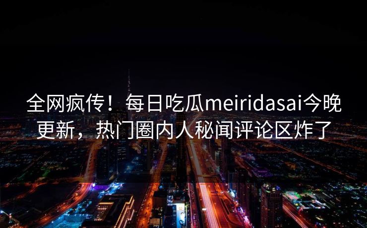 全网疯传！每日吃瓜meiridasai今晚更新，热门圈内人秘闻评论区炸了