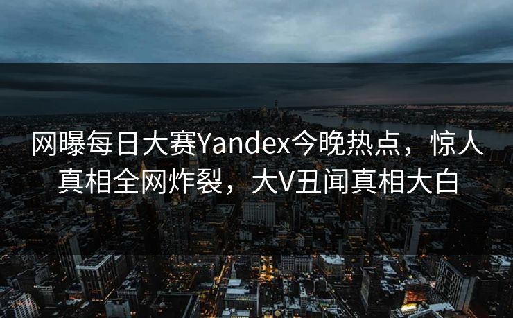网曝每日大赛Yandex今晚热点，惊人真相全网炸裂，大V丑闻真相大白