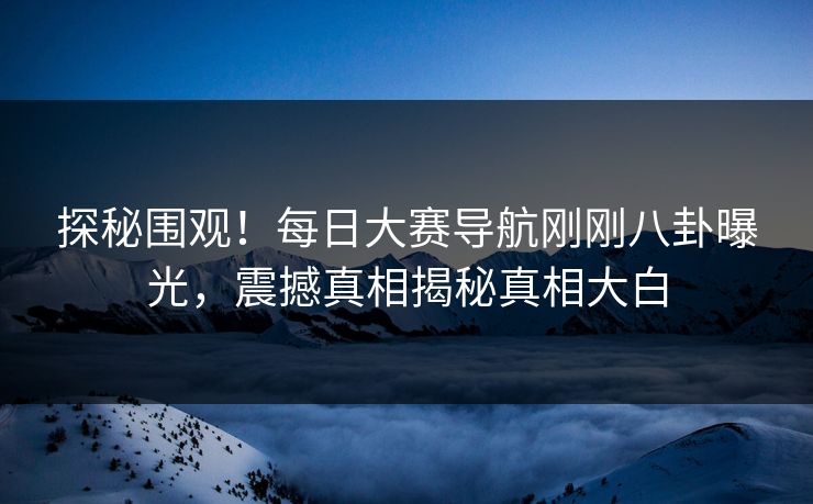 探秘围观！每日大赛导航刚刚八卦曝光，震撼真相揭秘真相大白