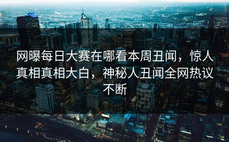 网曝每日大赛在哪看本周丑闻，惊人真相真相大白，神秘人丑闻全网热议不断