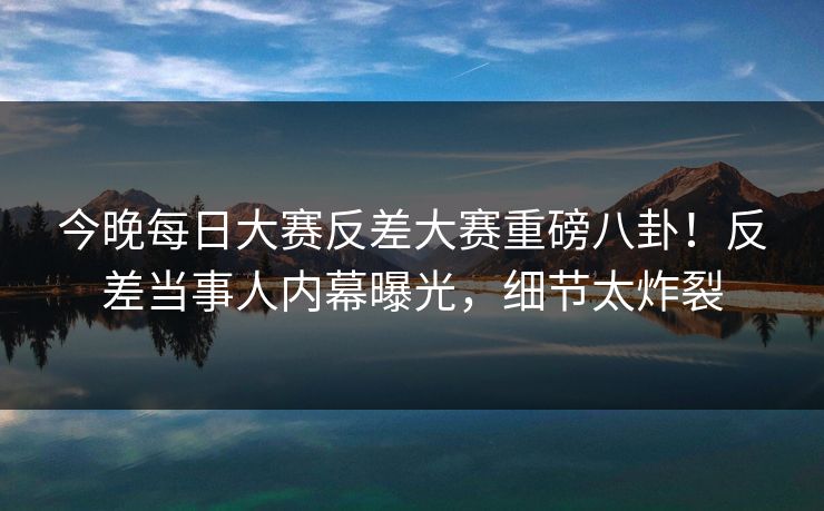 今晚每日大赛反差大赛重磅八卦！反差当事人内幕曝光，细节太炸裂