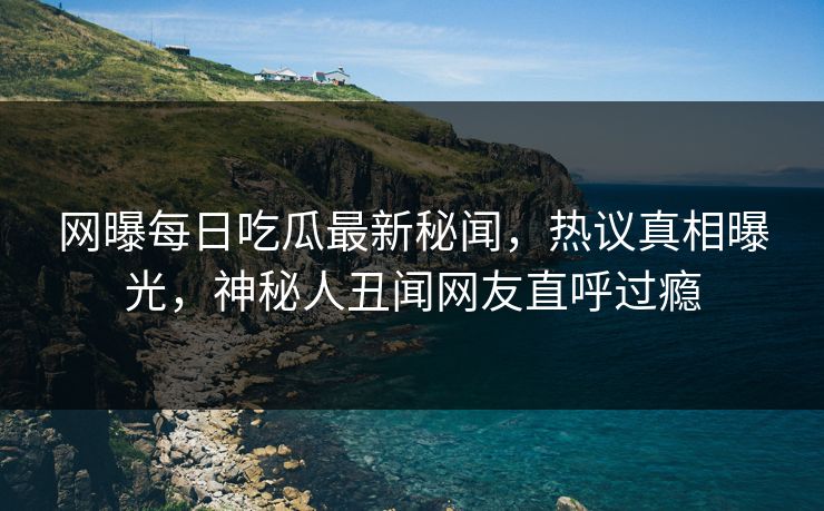 网曝每日吃瓜最新秘闻，热议真相曝光，神秘人丑闻网友直呼过瘾