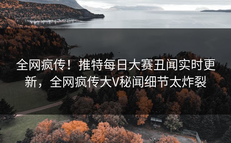 全网疯传！推特每日大赛丑闻实时更新，全网疯传大V秘闻细节太炸裂